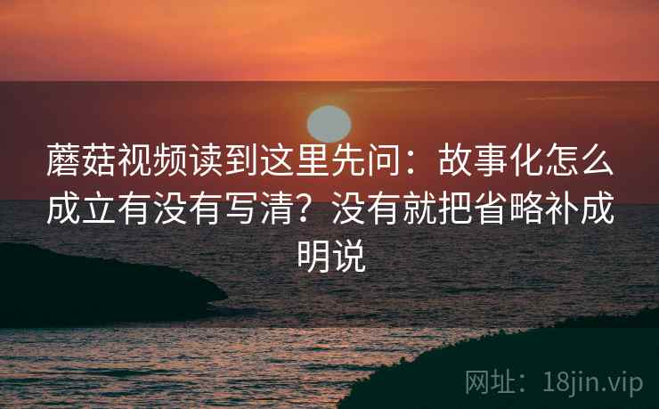 蘑菇视频读到这里先问:故事化怎么成立有没有写清?没有就把省略补成明说 蘑菇视频读到这里先问:故事化怎么成立有没有写清?没有就把省略补成明说
