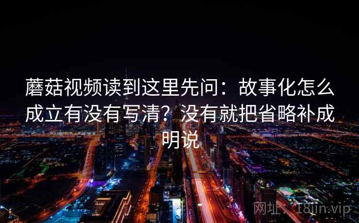 蘑菇视频读到这里先问:故事化怎么成立有没有写清?没有就把省略补成明说 蘑菇视频读到这里先问:故事化怎么成立有没有写清?没有就把省略补成明说