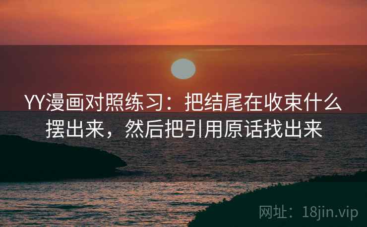 YY漫画对照练习:把结尾在收束什么摆出来,然后把引用原话找出来 YY漫画对照练习:把结尾在收束什么摆出来,然后把引用原话找出来